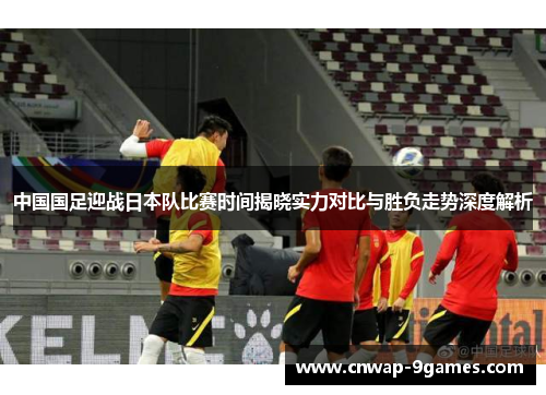 中国国足迎战日本队比赛时间揭晓实力对比与胜负走势深度解析