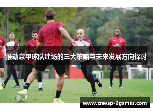 推动意甲球队建场的三大策略与未来发展方向探讨 推动意甲球队建场的三大策略与未来发展方向探讨