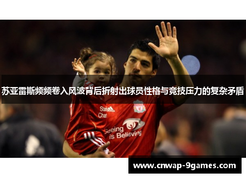 苏亚雷斯频频卷入风波背后折射出球员性格与竞技压力的复杂矛盾