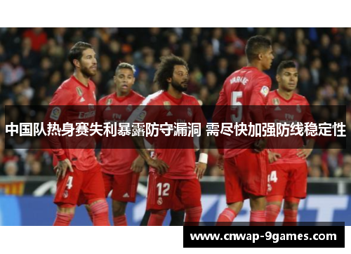 中国队热身赛失利暴露防守漏洞 需尽快加强防线稳定性 中国队热身赛失利暴露防守漏洞 需尽快加强防线稳定性