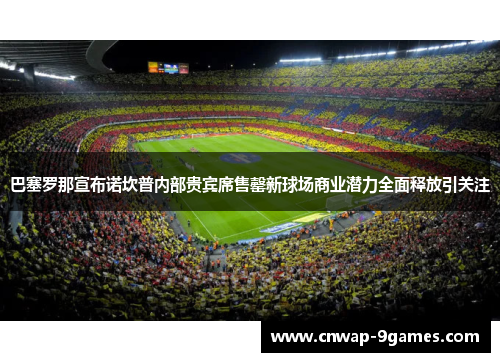 巴塞罗那宣布诺坎普内部贵宾席售罄新球场商业潜力全面释放引关注