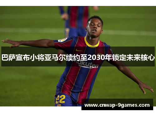 巴萨宣布小将亚马尔续约至2030年锁定未来核心 巴萨宣布小将亚马尔续约至2030年锁定未来核心